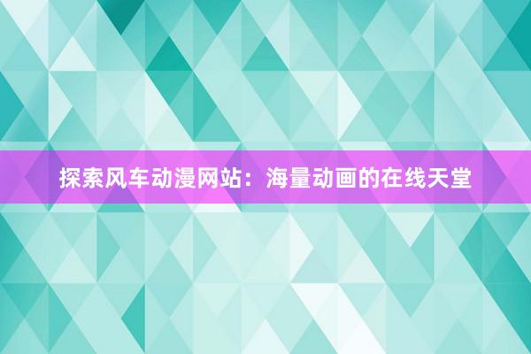 探索风车动漫网站：海量动画的在线天堂